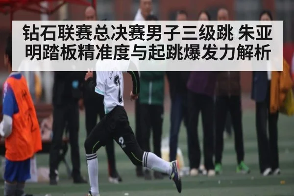 钻石联赛总决赛男子三级跳 朱亚明踏板精准度与起跳爆发力解析